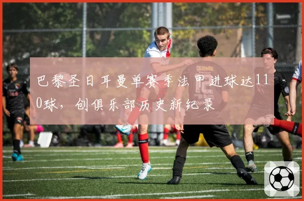 巴黎圣日耳曼单赛季法甲进球达110球，创俱乐部历史新纪录