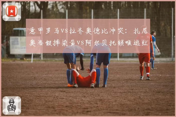 意甲罗马vs拉齐奥德比冲突：扎尼奥洛假摔染黄vs阿尔贝托锁喉逃红，主裁判罚尺度遭罗马球迷怒斥