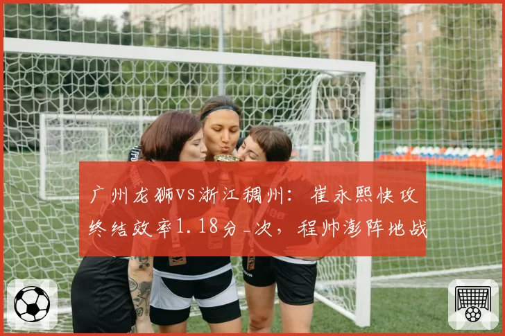 广州龙狮vs浙江稠州：崔永熙快攻终结效率1.18分_次，程帅澎阵地战突破造犯规率远超对手