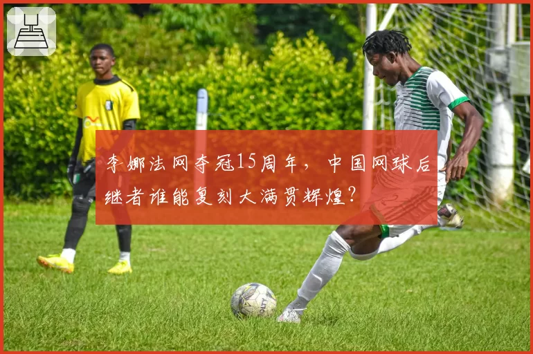李娜法网夺冠15周年，中国网球后继者谁能复刻大满贯辉煌？