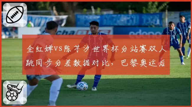 全红婵vs陈芋汐世界杯分站赛双人跳同步分差数据对比，巴黎奥运后统治力面临分水岭