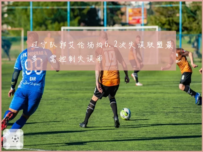 辽宁队郭艾伦场均6.2次失误联盟最多，需控制失误率