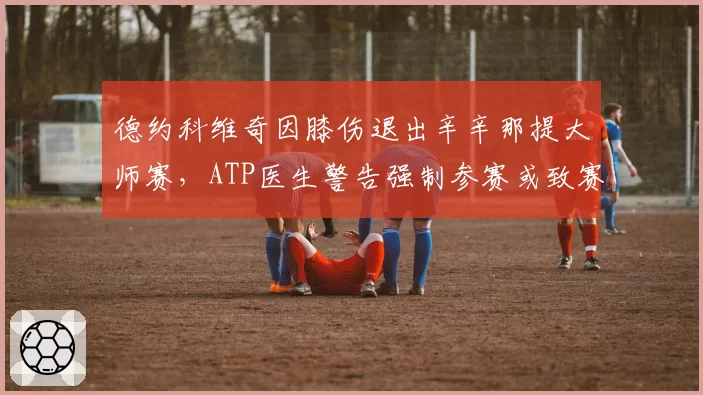 德约科维奇因膝伤退出辛辛那提大师赛，ATP医生警告强制参赛或致赛季报销