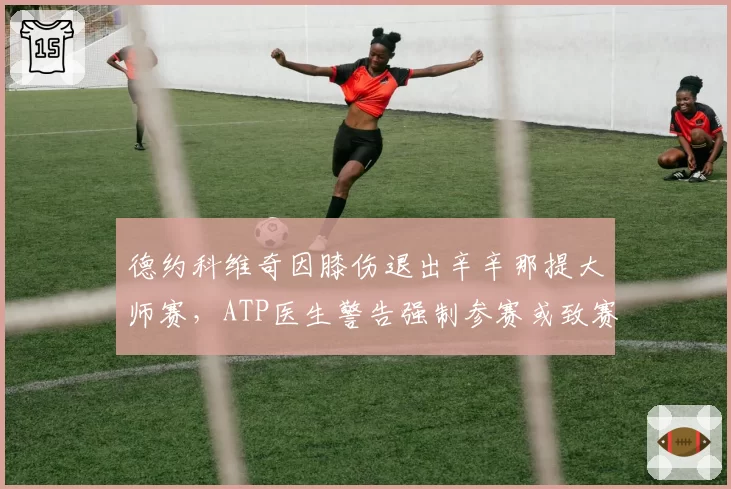 德约科维奇因膝伤退出辛辛那提大师赛，ATP医生警告强制参赛或致赛季报销