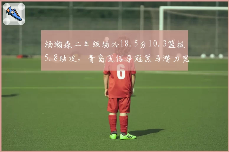 杨瀚森二年级场均18.5分10.3篮板5.8助攻，青岛国信争冠黑马潜力究竟多大？