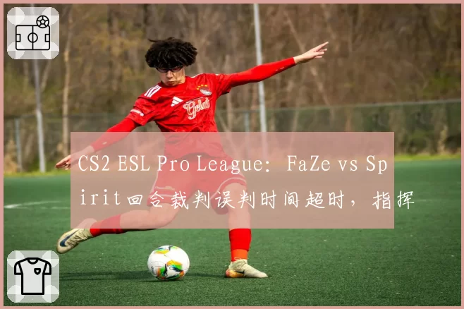 CS2 ESL Pro League:FaZe vs Spirit回合裁判误判时间超时,指挥karrigan当场要求重赛