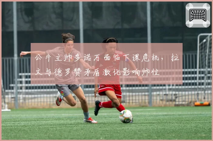 公牛主帅多诺万面临下课危机，拉文与德罗赞矛盾激化影响帅位