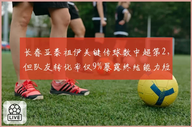 长春亚泰祖伊关键传球数中超第2，但队友转化率仅9%暴露终结能力短板