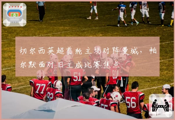 切尔西英超首轮主场对阵曼城，帕尔默面对旧主成比赛焦点