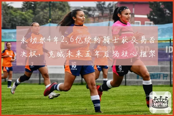 米切尔4年2.6亿续约骑士获交易否决权，克城未来五年后场核心框架正式确立