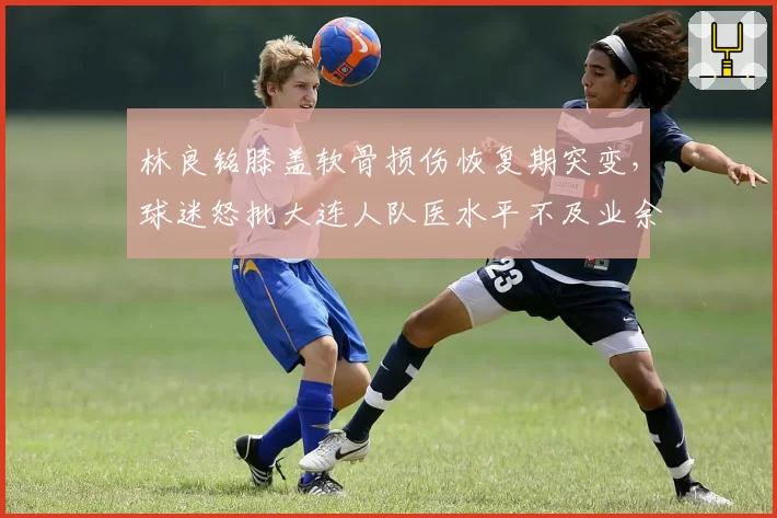 林良铭膝盖软骨损伤恢复期突变，球迷怒批大连人队医水平不及业余队
