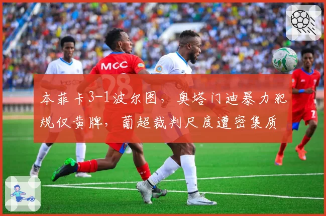 本菲卡3-1波尔图，奥塔门迪暴力犯规仅黄牌，葡超裁判尺度遭密集质疑