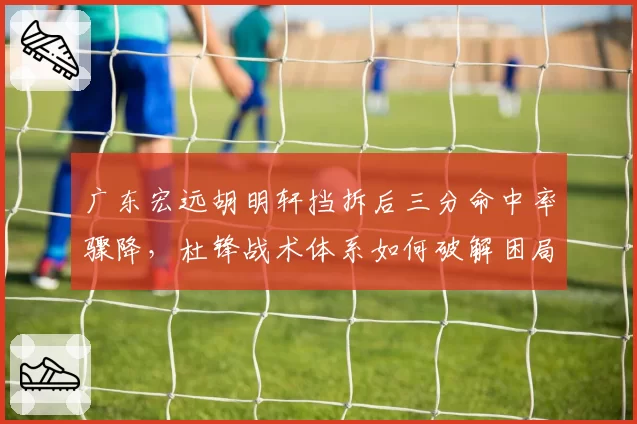 广东宏远胡明轩挡拆后三分命中率骤降，杜锋战术体系如何破解困局？