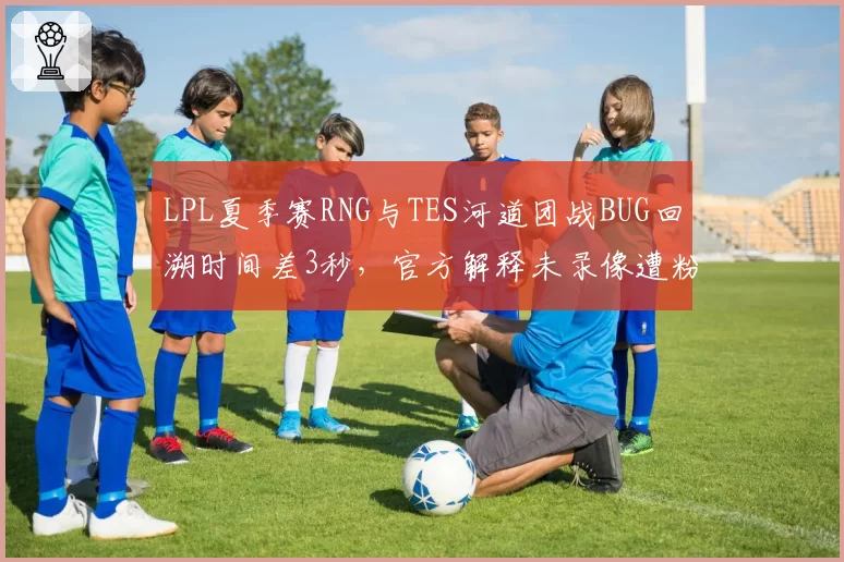 LPL夏季赛RNG与TES河道团战BUG回溯时间差3秒,官方解释未录像遭粉丝爆破