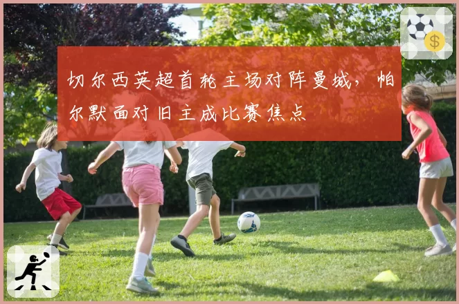 切尔西英超首轮主场对阵曼城，帕尔默面对旧主成比赛焦点