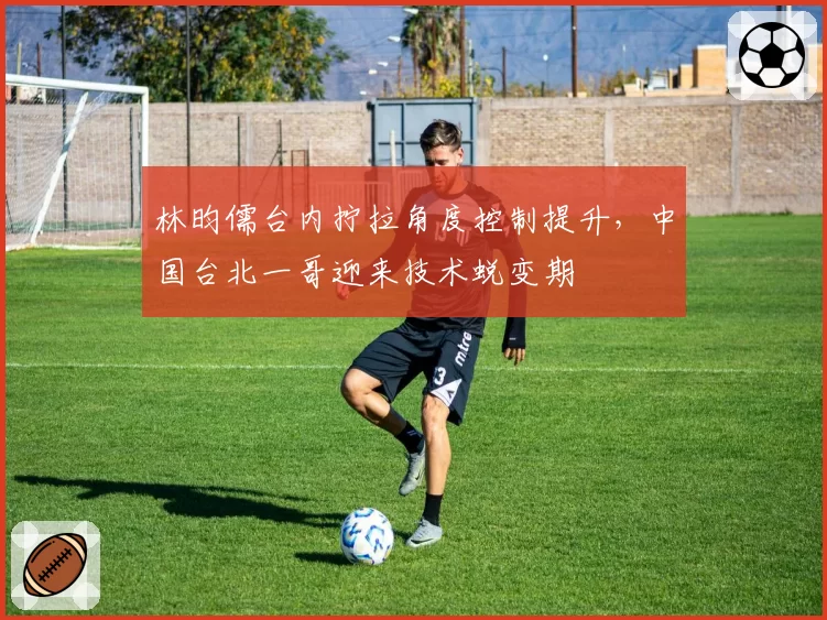 林昀儒台内拧拉角度控制提升，中国台北一哥迎来技术蜕变期