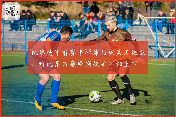 凯恩德甲首赛季35球打破莱万纪录，对比莱万巅峰期效率不相上下
