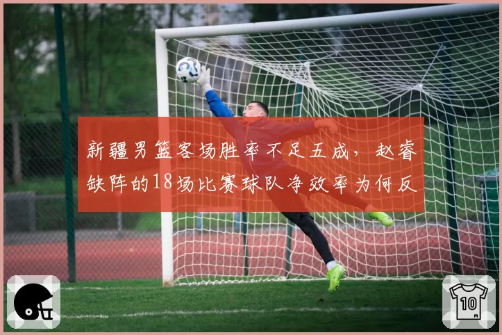 新疆男篮客场胜率不足五成，赵睿缺阵的18场比赛球队净效率为何反而更高？