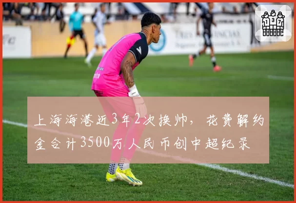 上海海港近3年2次换帅，花费解约金合计3500万人民币创中超纪录