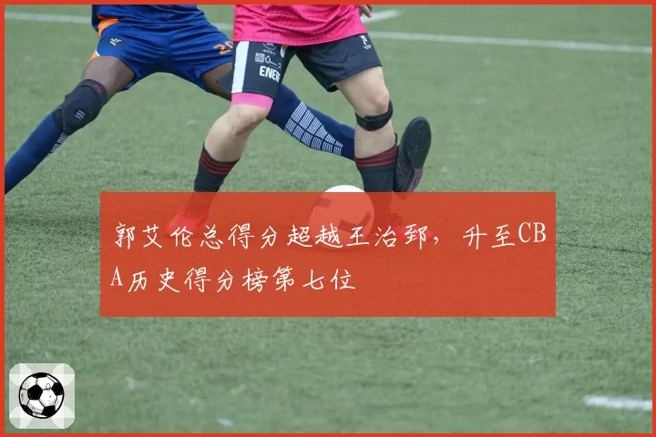 郭艾伦总得分超越王治郅，升至CBA历史得分榜第七位