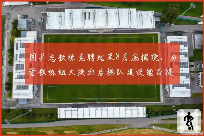 国乒总教练竞聘结果8月底揭晓，分管教练组大换血后梯队建设能否提速成焦点