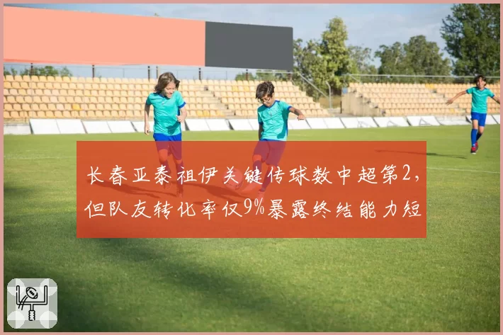 长春亚泰祖伊关键传球数中超第2，但队友转化率仅9%暴露终结能力短板