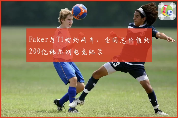 Faker与T1续约两年，合同总价值约200亿韩元创电竞纪录