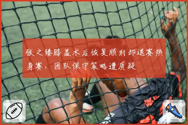 张之臻膝盖术后恢复顺利却退赛热身赛，团队保守策略遭质疑