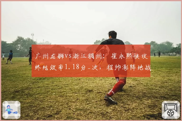 广州龙狮vs浙江稠州：崔永熙快攻终结效率1.18分_次，程帅澎阵地战突破造犯规率远超对手