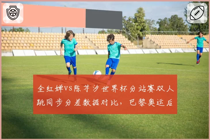 全红婵vs陈芋汐世界杯分站赛双人跳同步分差数据对比，巴黎奥运后统治力面临分水岭