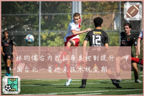 林昀儒台内拧拉角度控制提升，中国台北一哥迎来技术蜕变期