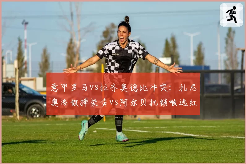 意甲罗马vs拉齐奥德比冲突：扎尼奥洛假摔染黄vs阿尔贝托锁喉逃红，主裁判罚尺度遭罗马球迷怒斥
