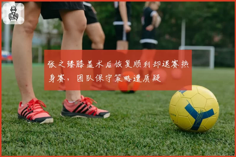 张之臻膝盖术后恢复顺利却退赛热身赛，团队保守策略遭质疑