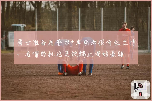勇士准备用普尔+库明加报价杜兰特，名嘴怒批这是饮鸩止渴的豪赌
