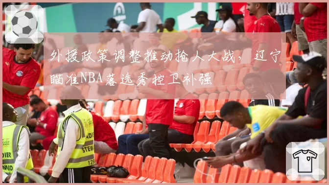 外援政策调整推动抢人大战，辽宁瞄准NBA落选秀控卫补强