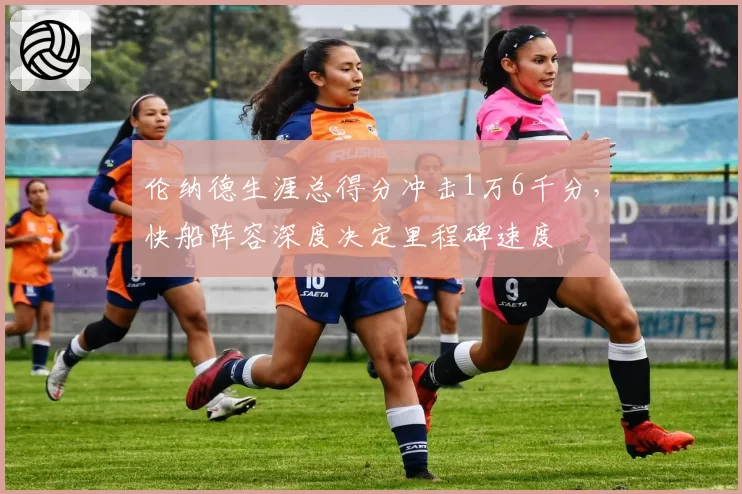 伦纳德生涯总得分冲击1万6千分，快船阵容深度决定里程碑速度