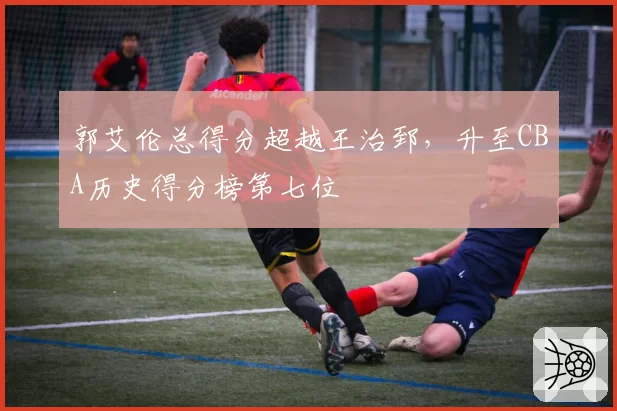 郭艾伦总得分超越王治郅，升至CBA历史得分榜第七位