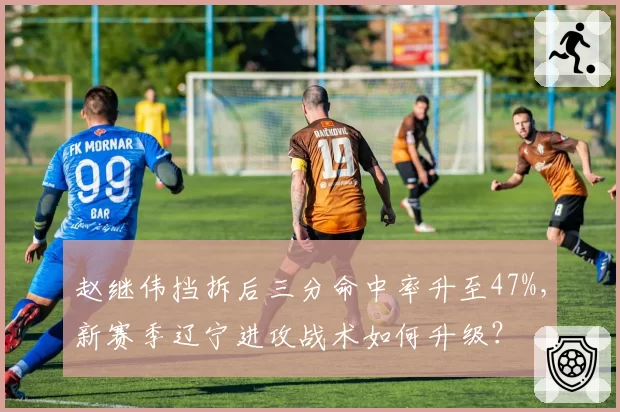 赵继伟挡拆后三分命中率升至47%，新赛季辽宁进攻战术如何升级？