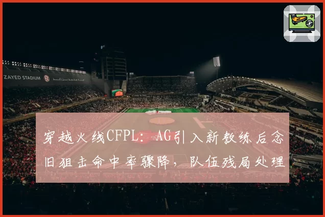 穿越火线CFPL：AG引入新教练后念旧狙击命中率骤降，队伍残局处理能力缘何断崖式下跌？