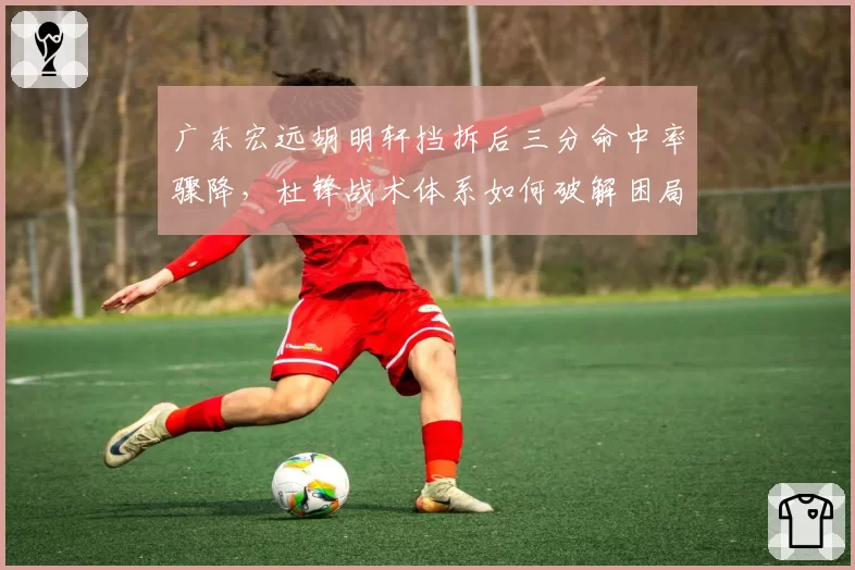 广东宏远胡明轩挡拆后三分命中率骤降，杜锋战术体系如何破解困局？