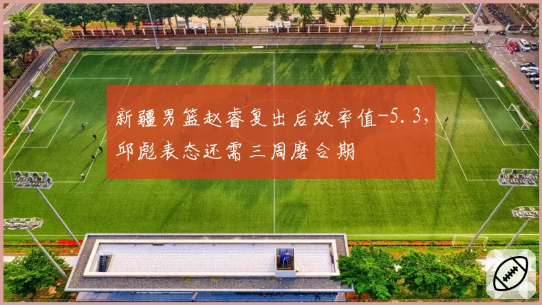 新疆男篮赵睿复出后效率值-5.3，邱彪表态还需三周磨合期