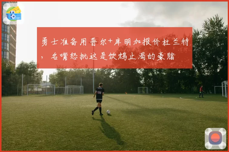 勇士准备用普尔+库明加报价杜兰特，名嘴怒批这是饮鸩止渴的豪赌