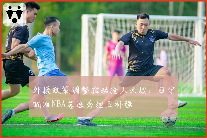 外援政策调整推动抢人大战，辽宁瞄准NBA落选秀控卫补强