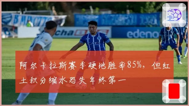 阿尔卡拉斯赛季硬地胜率85%，但红土积分缩水恐失年终第一