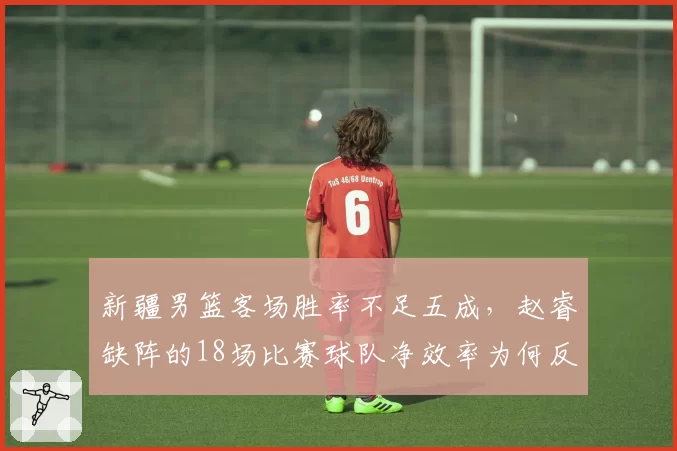 新疆男篮客场胜率不足五成，赵睿缺阵的18场比赛球队净效率为何反而更高？