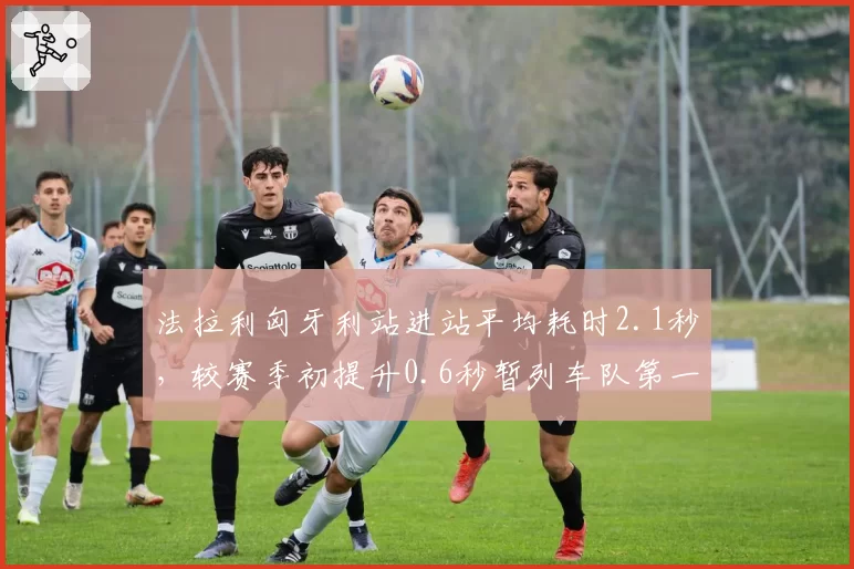 法拉利匈牙利站进站平均耗时2.1秒，较赛季初提升0.6秒暂列车队第一