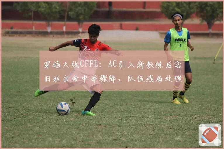 穿越火线CFPL：AG引入新教练后念旧狙击命中率骤降，队伍残局处理能力缘何断崖式下跌？