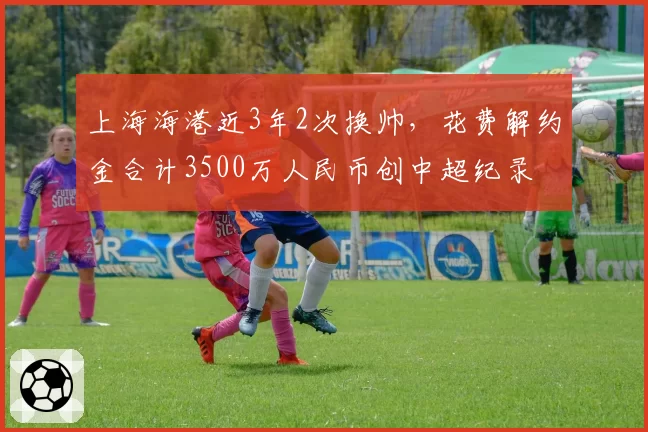 上海海港近3年2次换帅，花费解约金合计3500万人民币创中超纪录