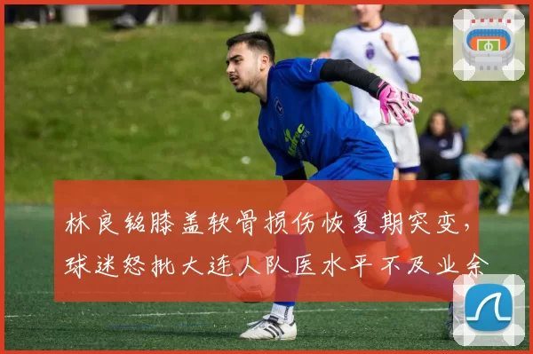 林良铭膝盖软骨损伤恢复期突变，球迷怒批大连人队医水平不及业余队
